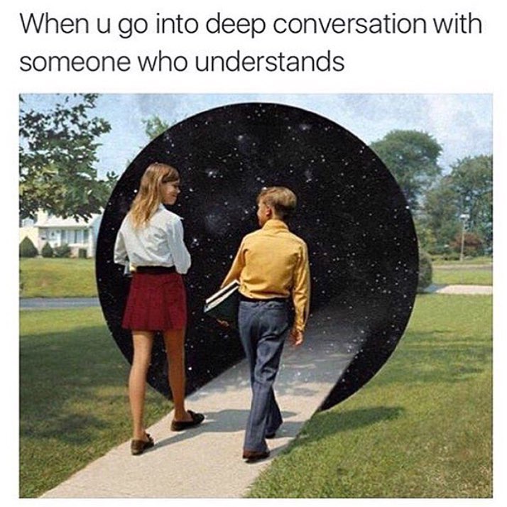 When u go into deep conversation with someone who understands.