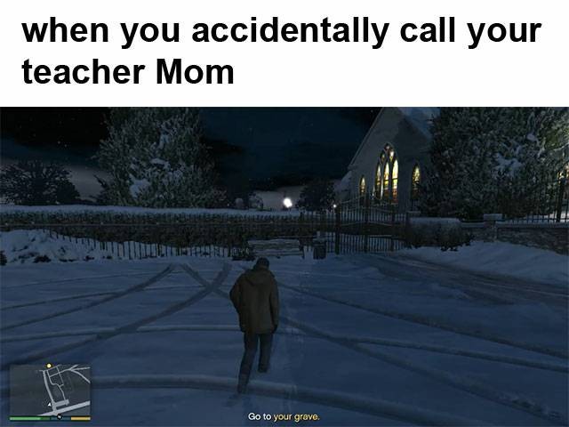 When you accidentally call your teacher Mom.  Go to your grave.