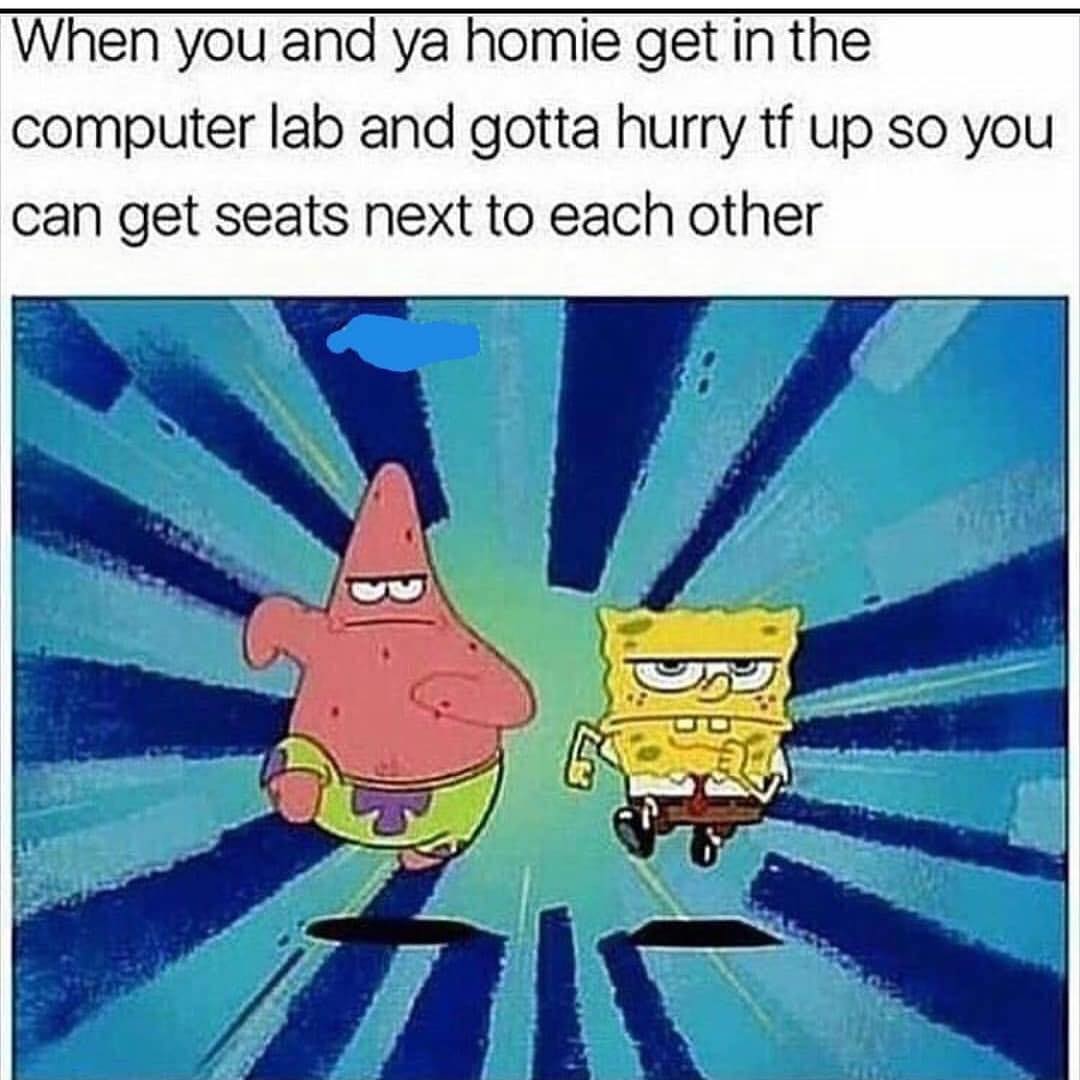 When you and ya homie get in the computer lab and gotta hurry tf up so you can get seats next to each other.