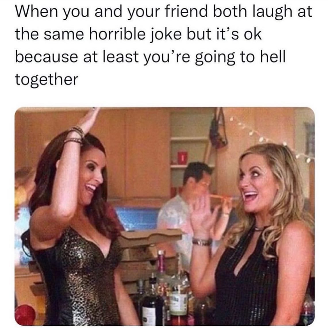 When you and your friend both laugh at the same horrible joke but it's ok because at least you're going to hell together.
