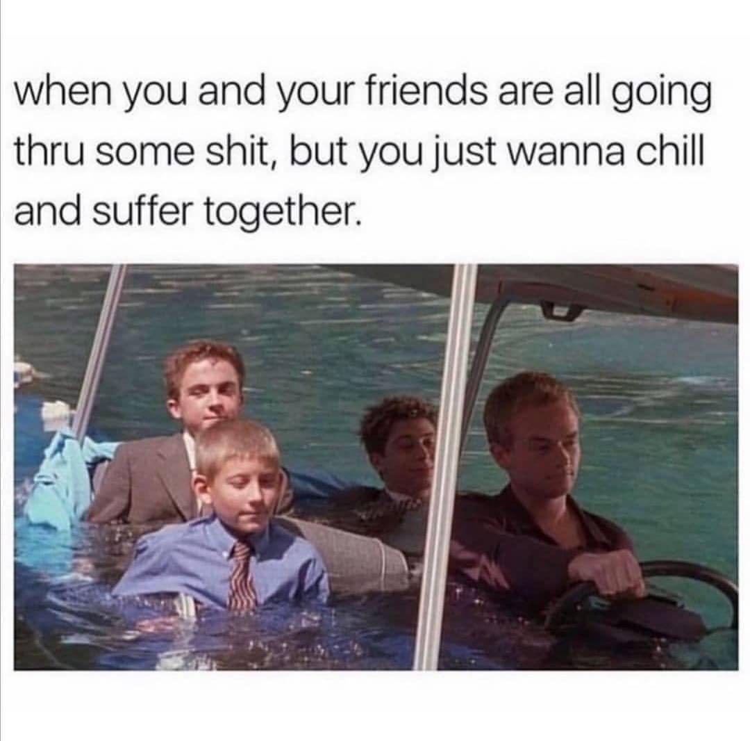 When you and your friends are all going thru some shit, but you just wanna chill and suffer together.
