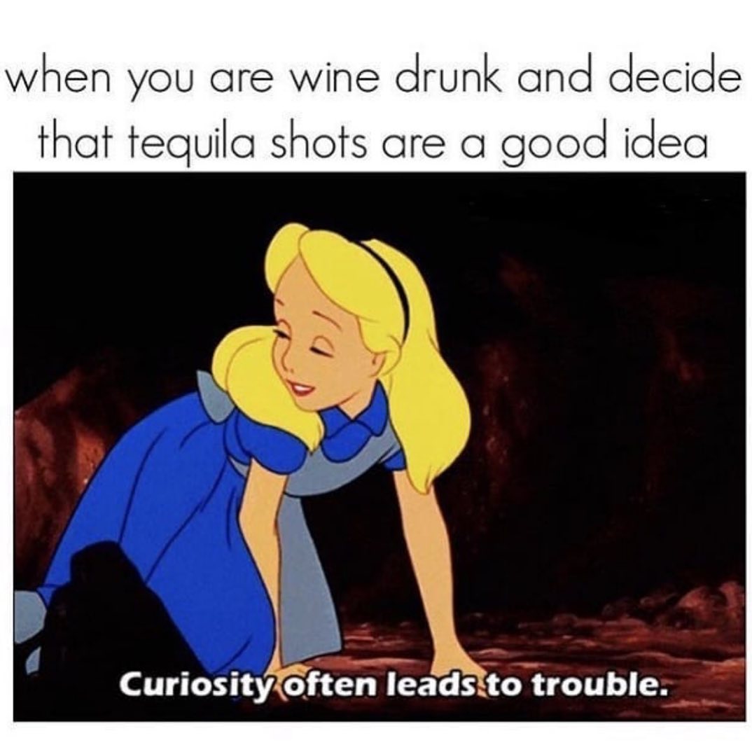 When you are wine drunk and decide that tequila shots are a good idea. Curiosity often leads to trouble.