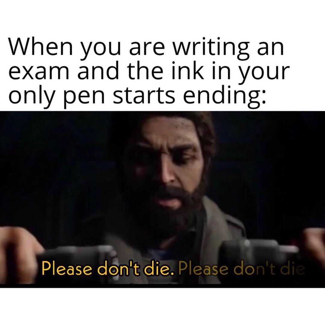 When you are writing an exam and the ink in your only pen starts ending: Please don't die. Please don't die.