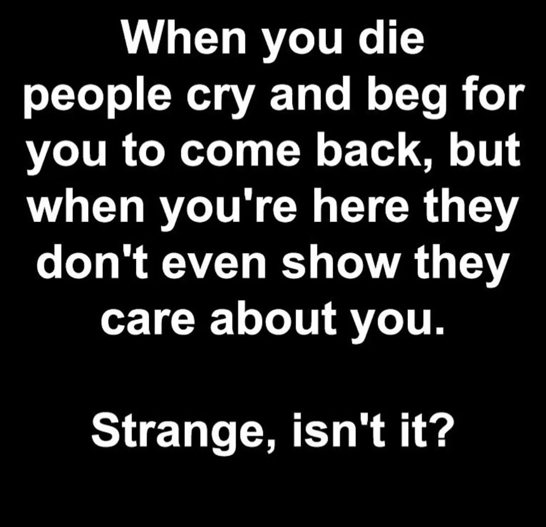 When you die people cry and beg for you to come back, but when you're here they don't even show they care about you. Strange, isn't it?