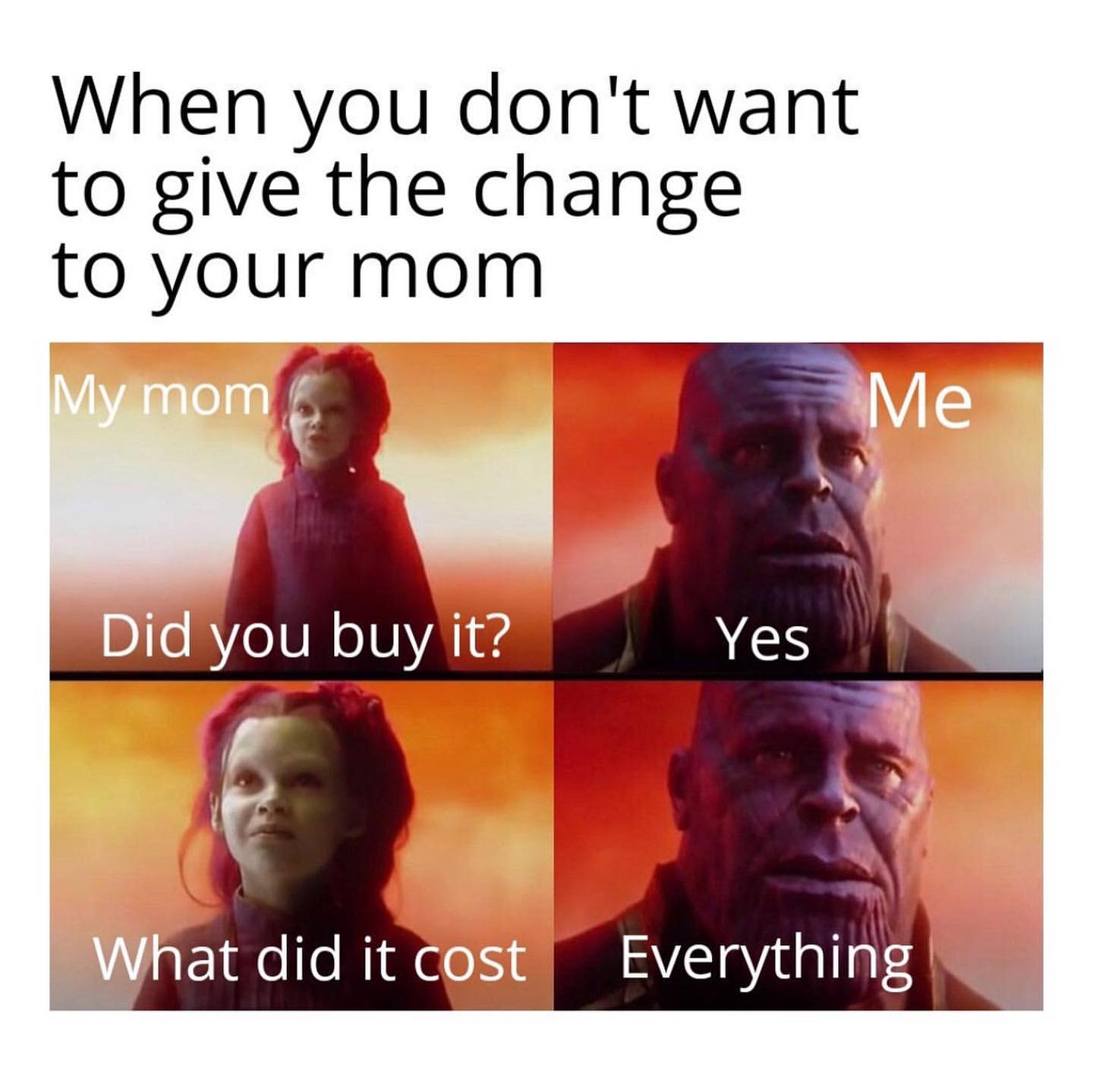 When you don't want to give the change to your mom.  My mom: Did you buy it?  Me: Yes. What did it cost? Everything.