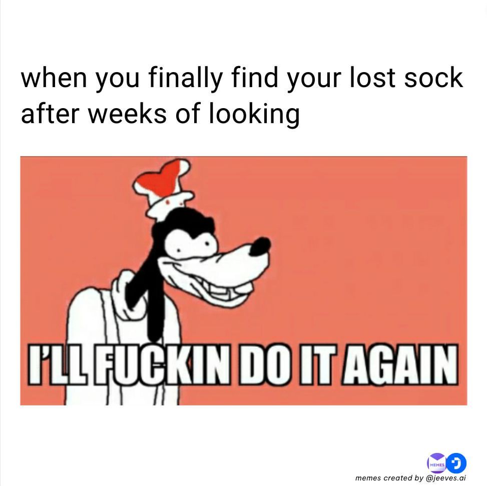 When you finally find your lost sock after weeks of looking.  I'll fuckin do it again.