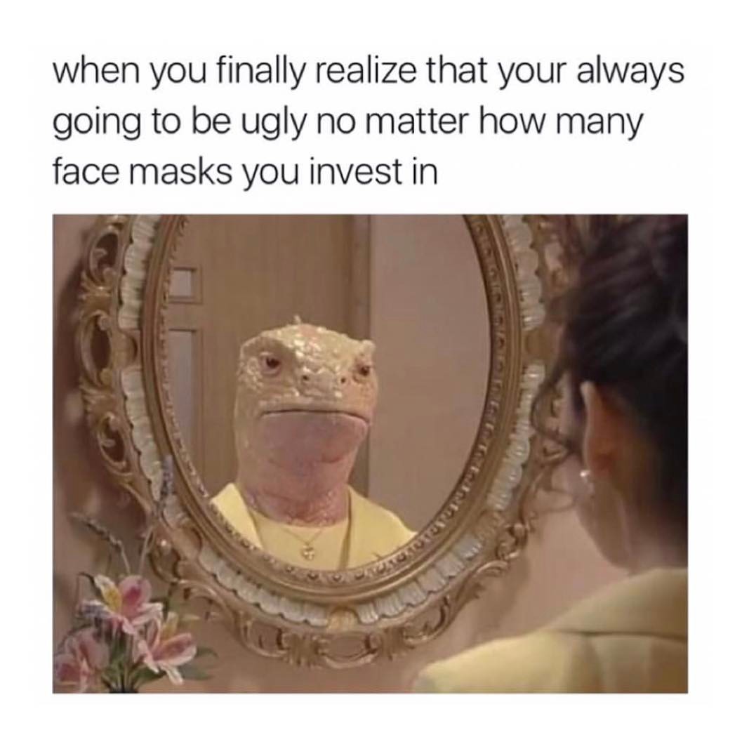 When you finally realize that your always going to be ugly no matter how many face masks you invest in.