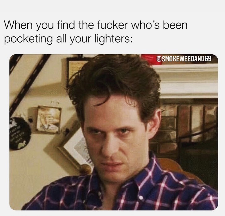 When you find the fucker who's been pocketing all your lighters: