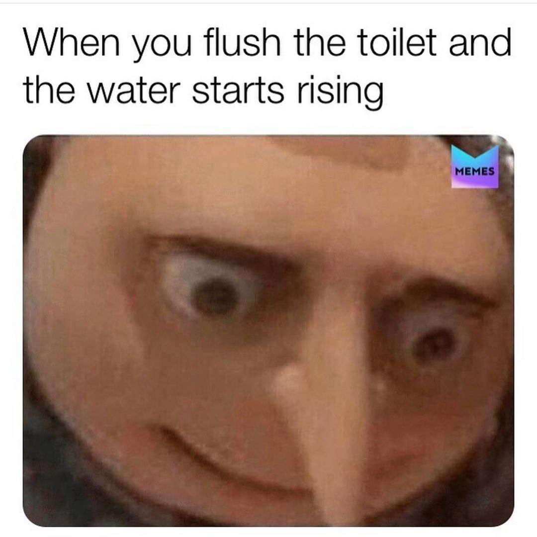 When you flush the toilet and the water starts rising.