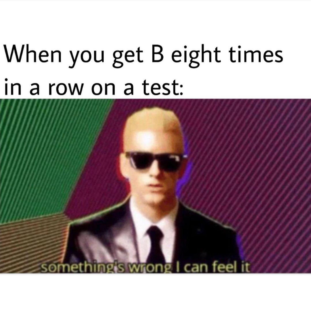 When you get B eight times in a row on a test: Something's wrong, I can feel it.