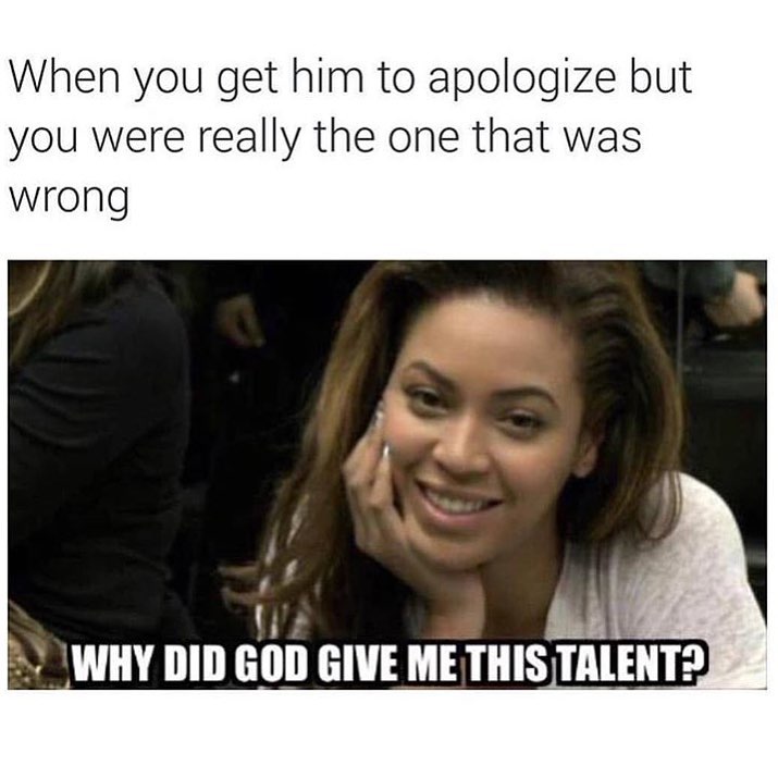When you get him to apologize but you were really the one that was wrong.  Why did God give me this talent?