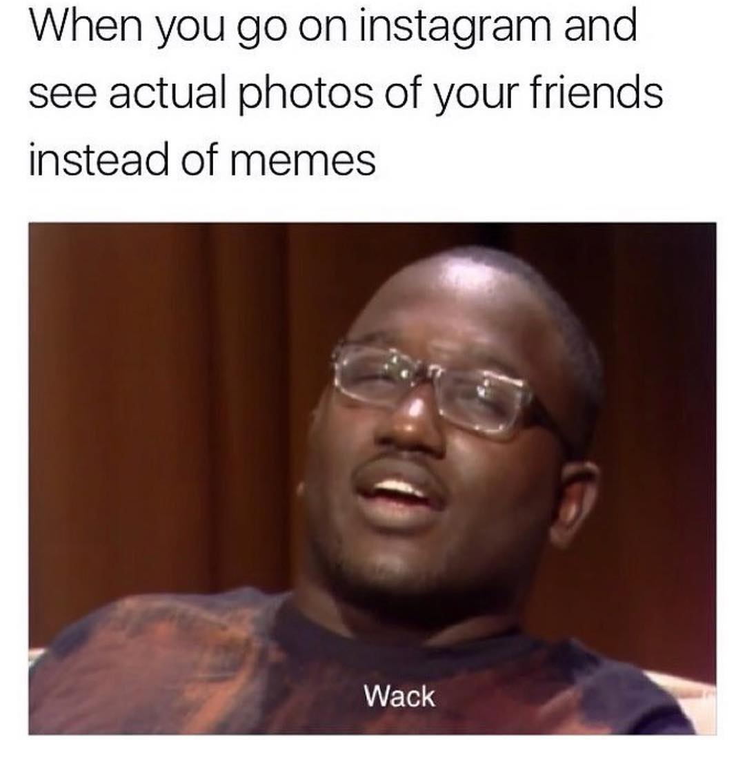 When you go on Instagram and see actual photos of your friends instead of memes. Wack.