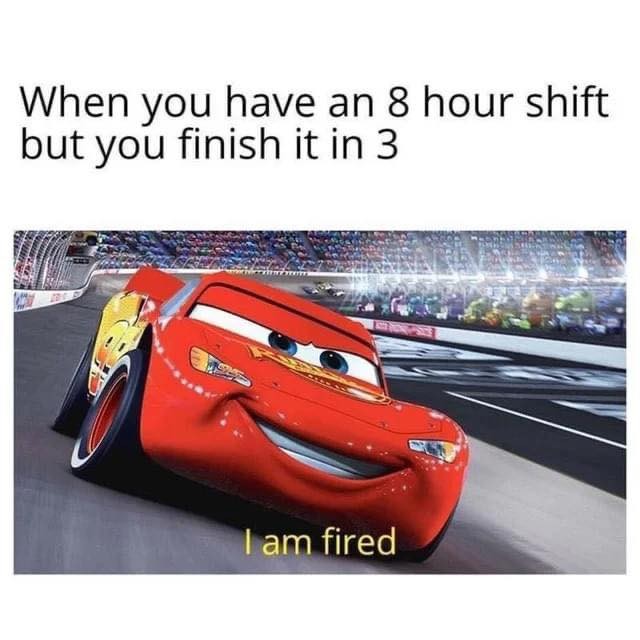 When you have an 8 hour shift but you finish it in 3. I am fired.