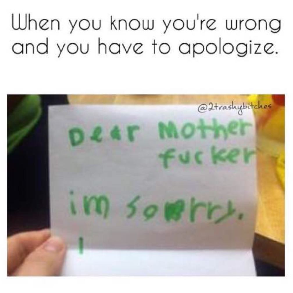 When you know you're wrong and you have to apologize.  Dear mother fucker. Im sorry.