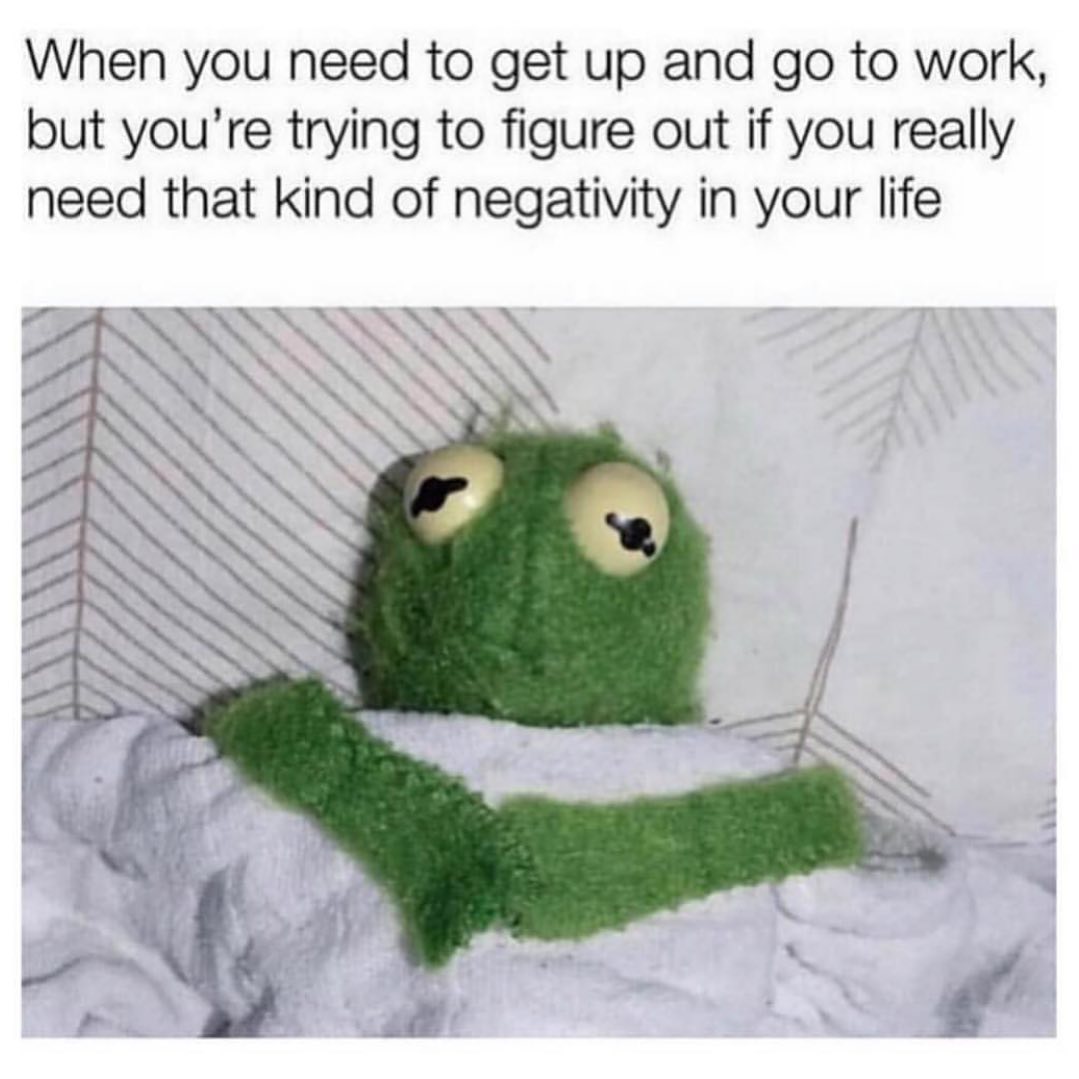 When you need to get up and go to work, but you're trying to figure out if you really need that kind of negativity in your life.