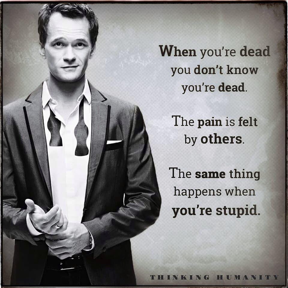 When you're dead you don't know you're dead. The pain is felt by others. The same thing happens when you're stupid.