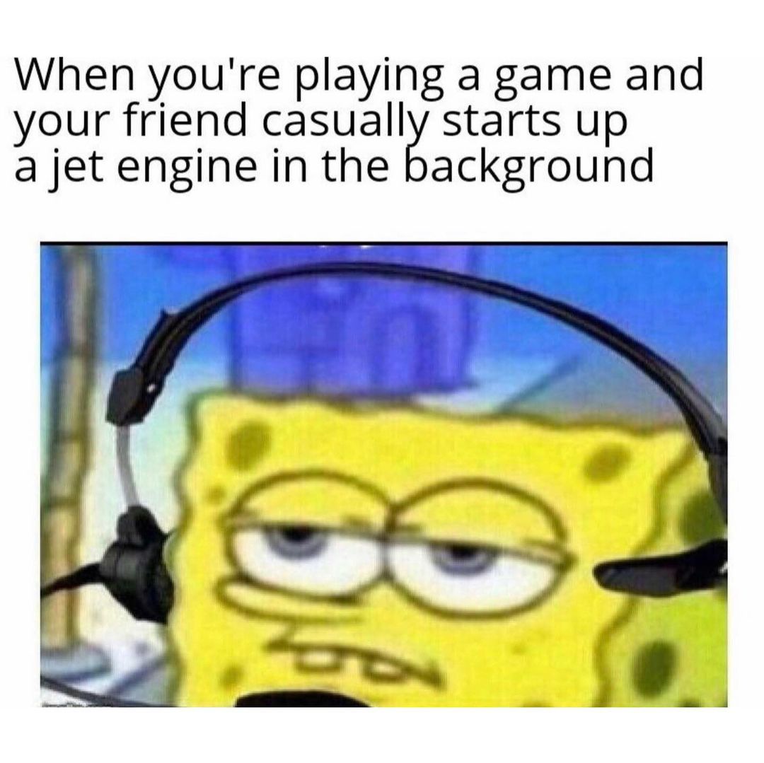 When you're playing a game and your friend casually starts up a jet engine in the background.