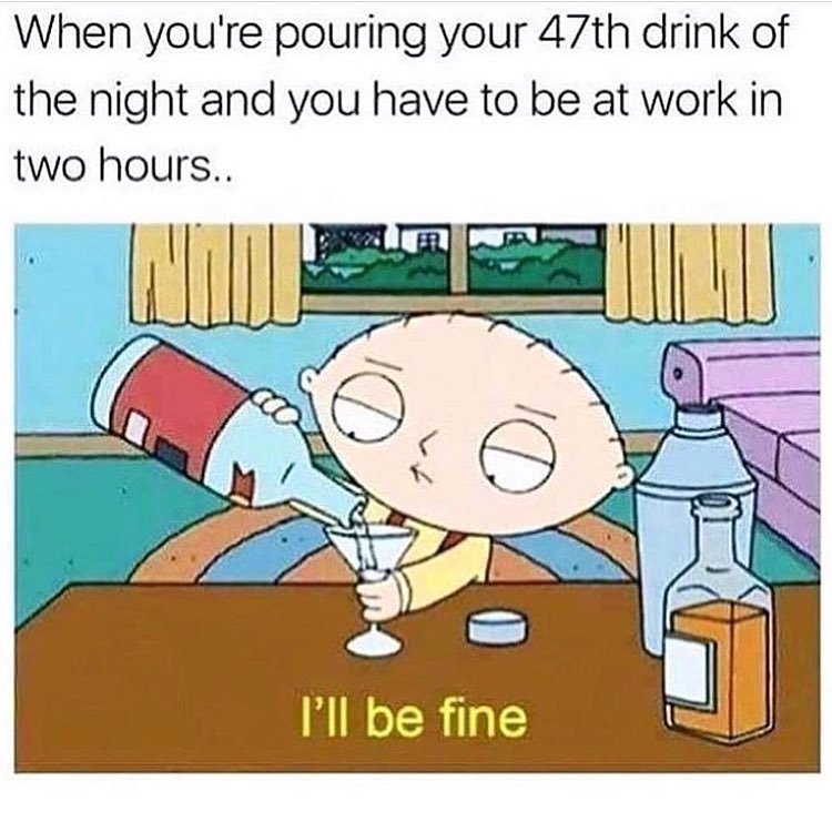 When you're pouring your 47th drink of the night and you have to be at work in two hours. I'll be fine.