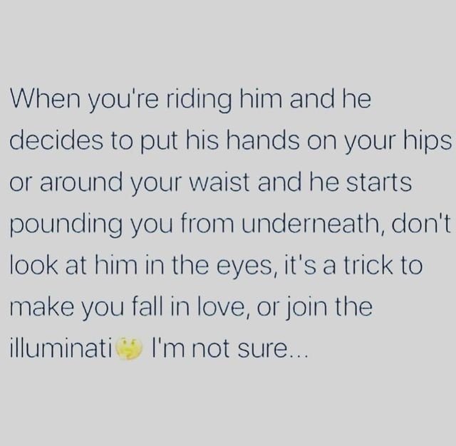When you're riding him and he decides to put his hands on your hips or around your waist and he starts pounding you from underneath, don't look at him in the eyes, it's a trick to make you fall in love, or join the illuminati. I'm not sure.
