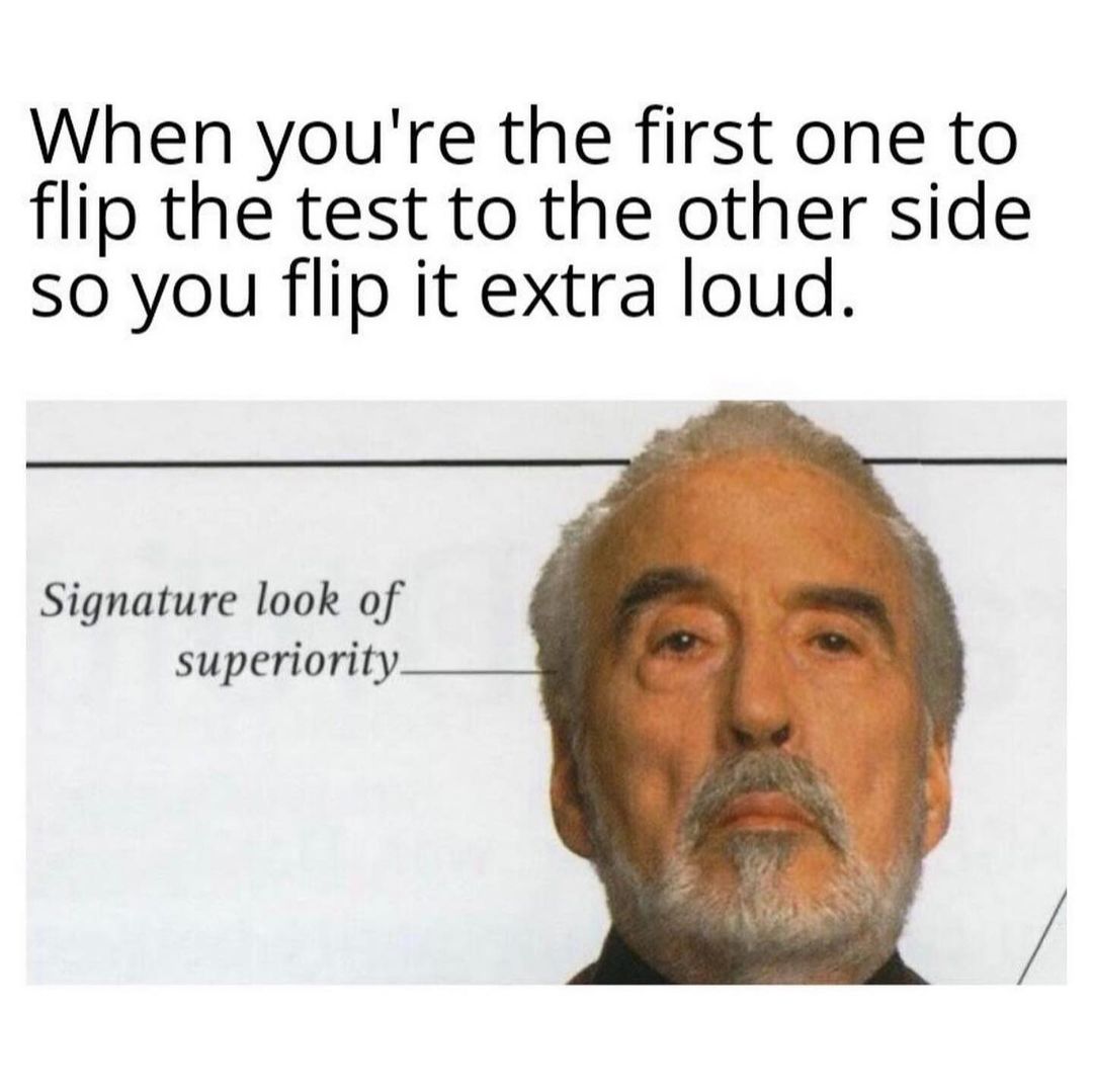 When you're the first one to flip the test to the other side so you flip it extra loud.  Signature look of superiority.