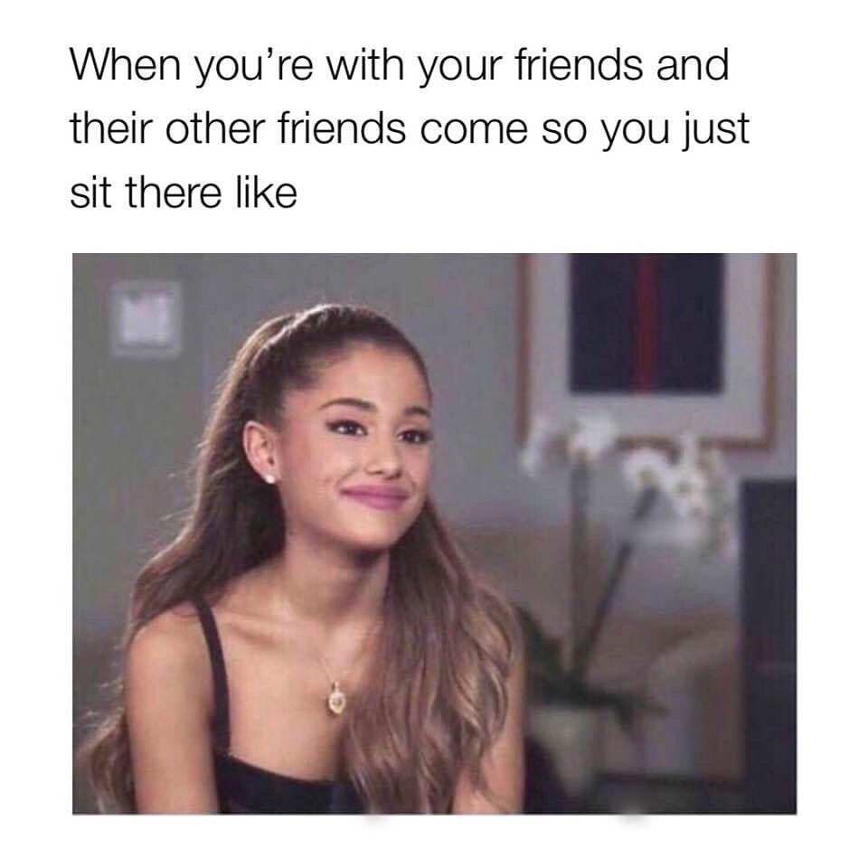 When you're with your friends and their other friends come so you just sit there like.