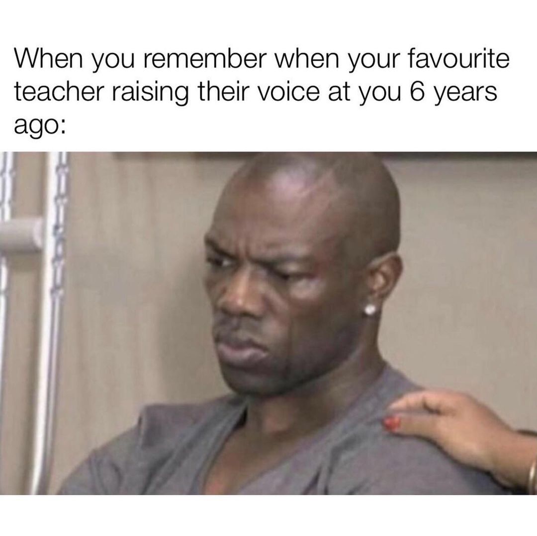 When you remember when your favourite teacher raising their voice at ...