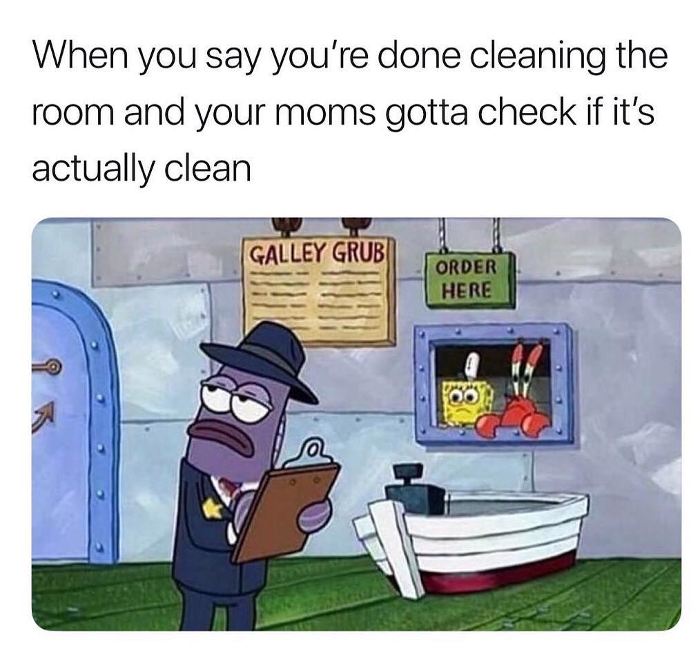 When you say you're done cleaning the room and your moms gotta check if it's actually clean.
