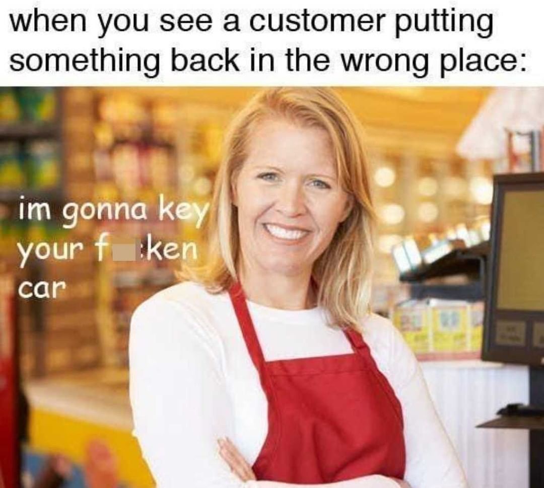 When you see a customer putting something back in the wrong place: I'm gonna key your fucken car.