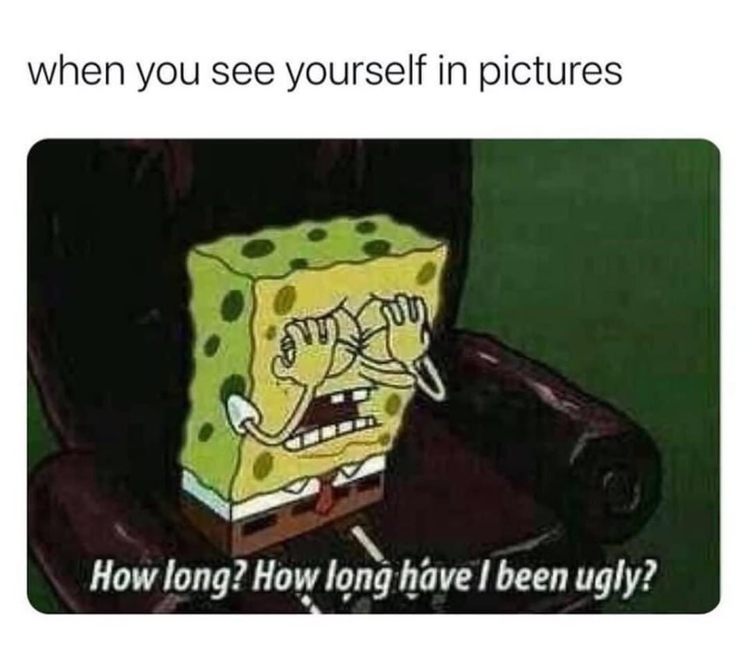 When you see yourself in pictures.  How long? How long have I been ugly?