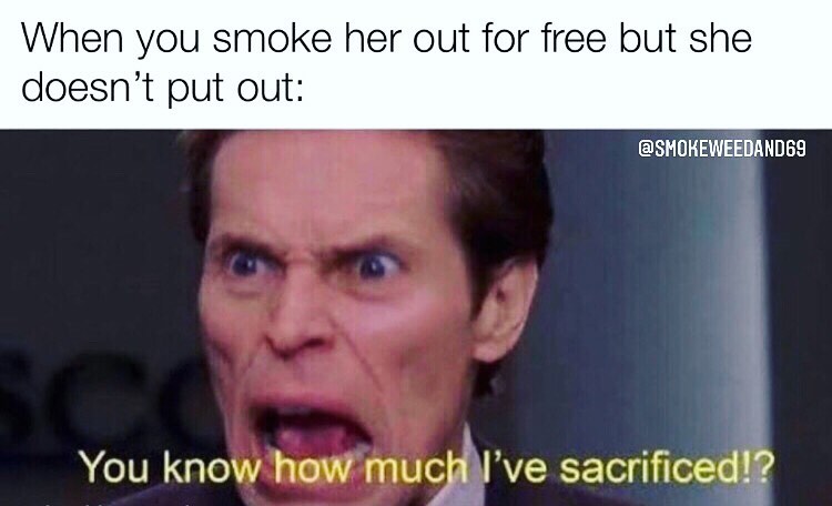 When you smoke her out for free but she doesn't put out: You know how much I've sacrificed?