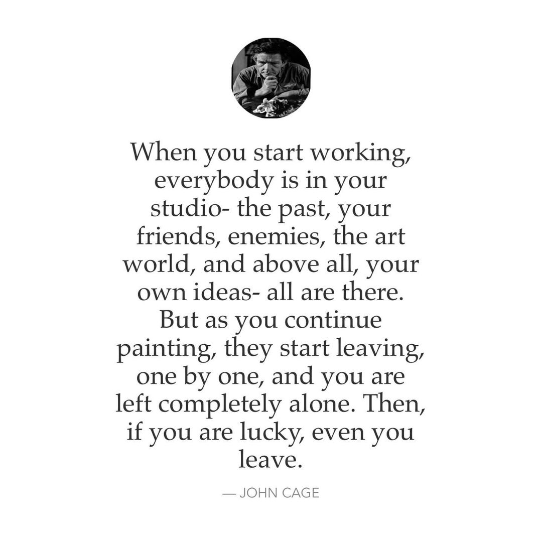 When you start working, everybody is in your studio- the past, your friends, enemies, the art world, and above all, your own ideas- all are there. But as you continue painting, they start leaving, one by one, and you are left completely alone. Then, if you are lucky, even you leave. John Cage.