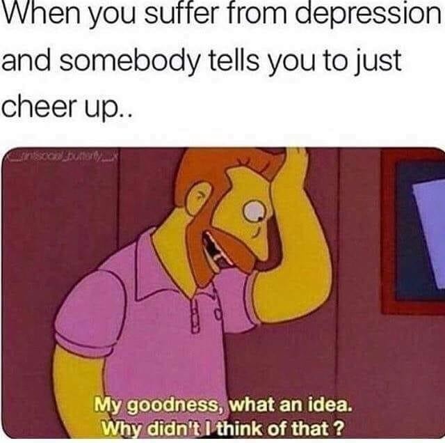 When you suffer from depression and somebody tells you to just cheer up.. My goodness, what an idea. Why didn't I think of that?