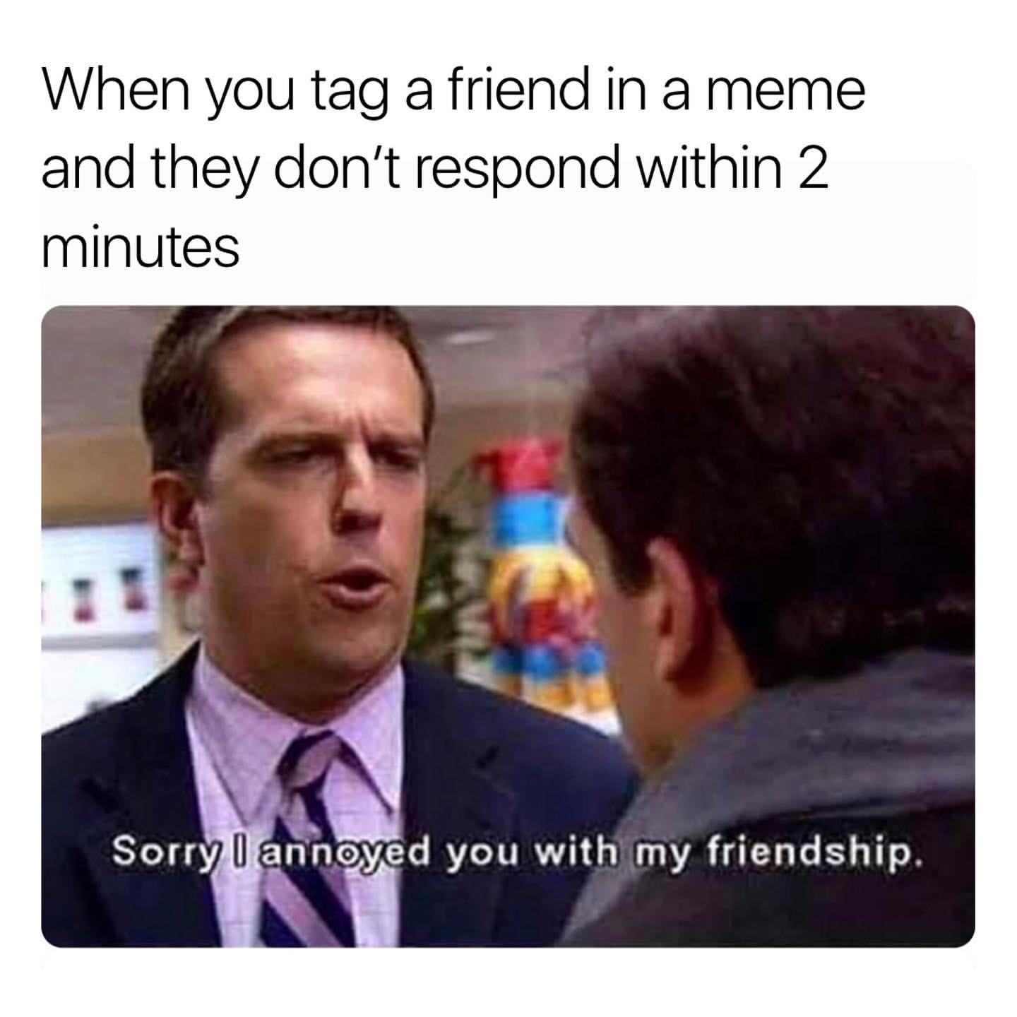 When you tag a friend in a meme and they don't respond within 2 minutes. Sorry I annoyed you with my friendship.