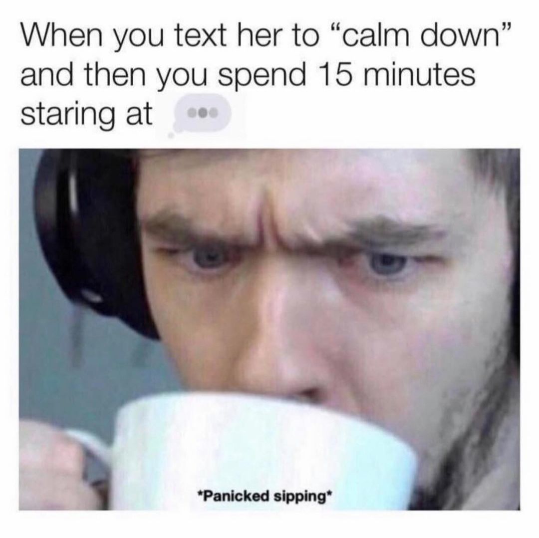 When you text her to "calm down" and then you spend 15 minutes staring at 'Panicked sipping*