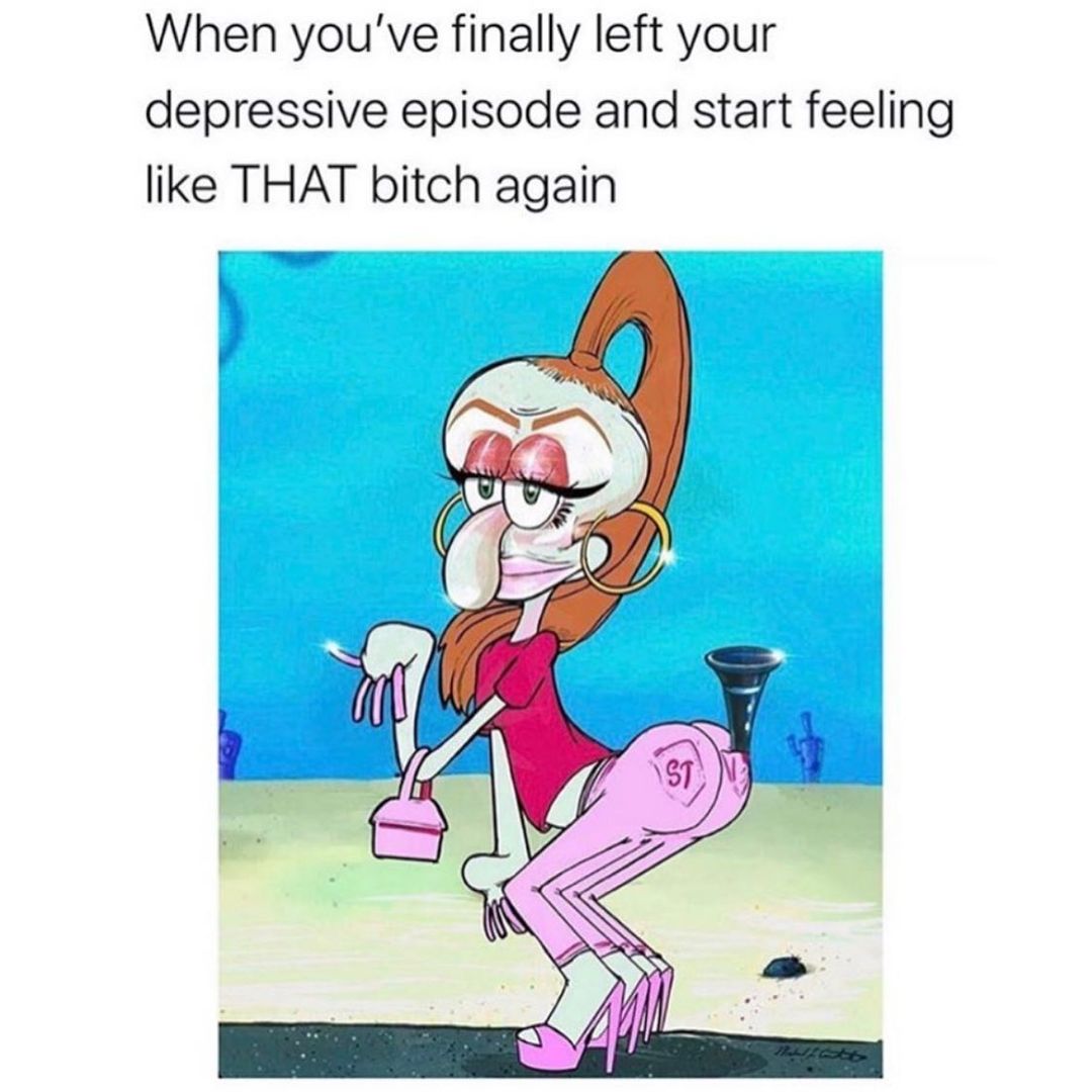 When you've finally left your depressive episode and start feeling like that bitch again.