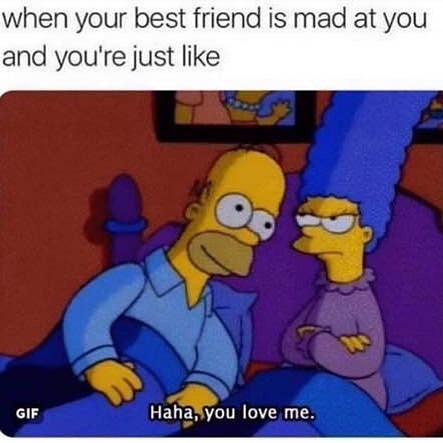 When your best friend is mad at you and you're just like. Haha, you love me.