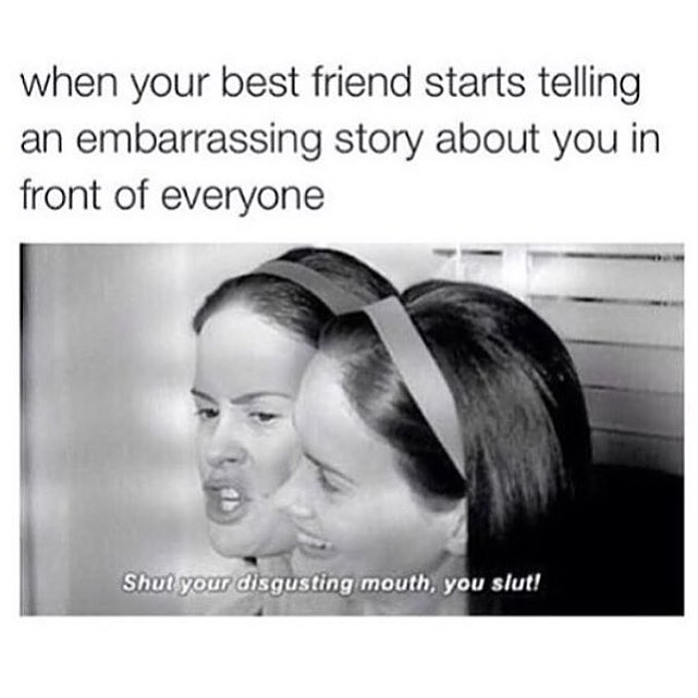 When your best friend starts telling an embarrassing story about you in front of everyone: Shut your disgusting mouth, you slut!