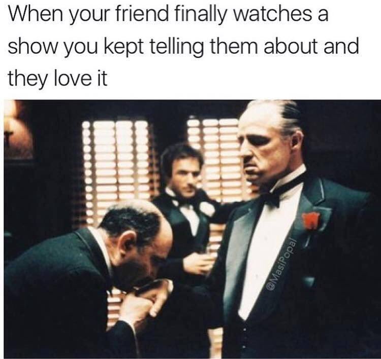 When your friend finally watches a show you kept telling them about and they love it.