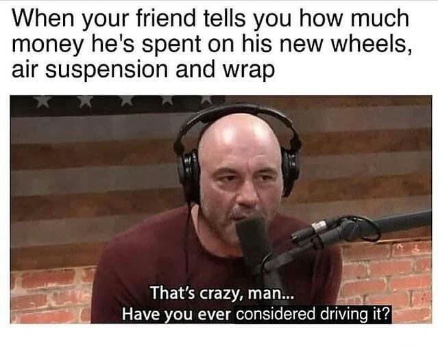 When your friend tells you how much money he's spent on his new wheels, air suspension and wrap. That's crazy, man... Have you ever considered driving it?