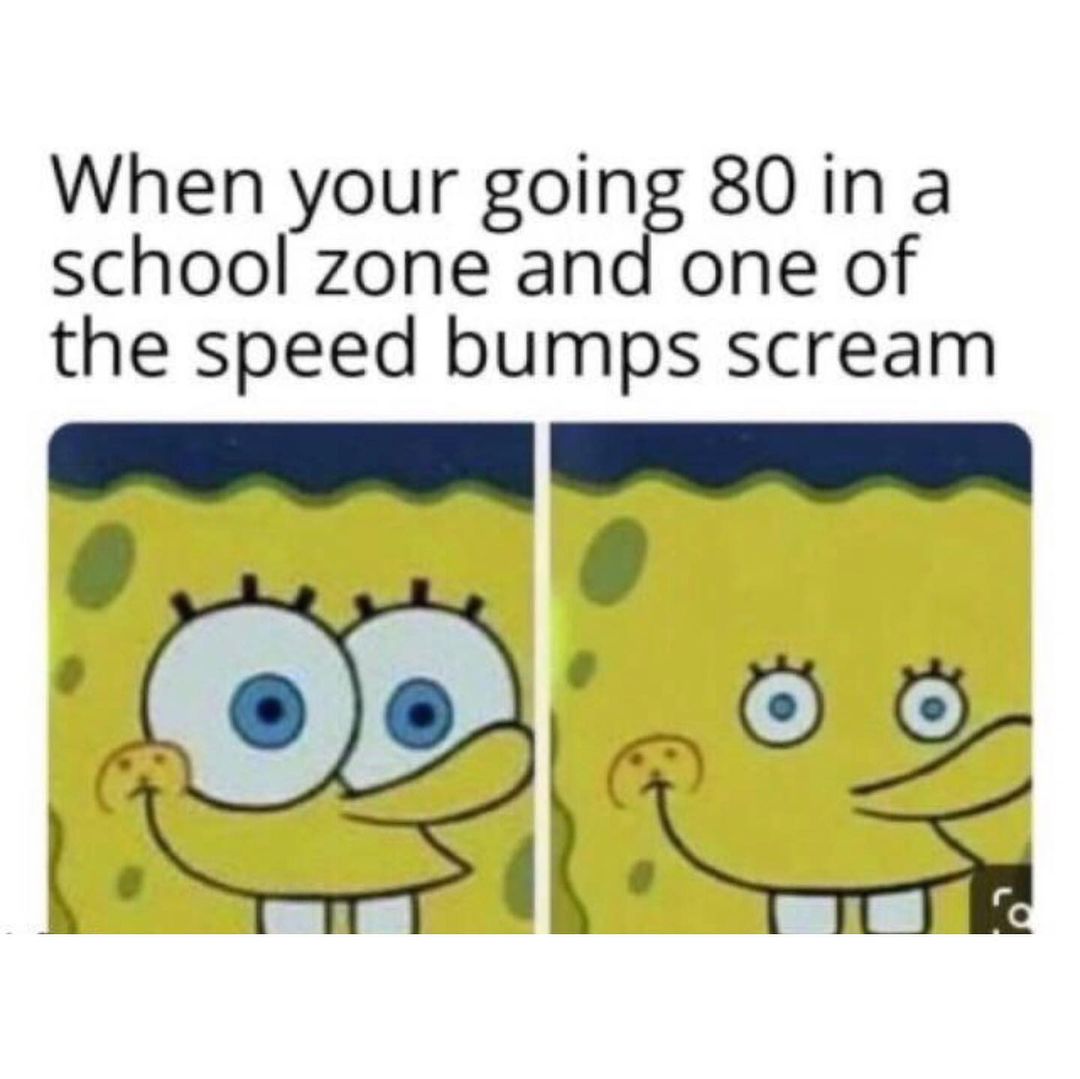 When your going 80 in a school zone and one of the speed bumps scream.