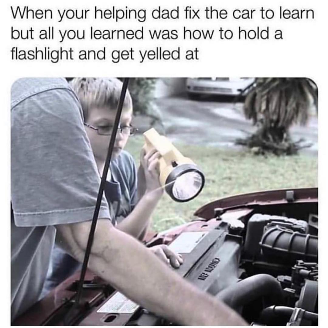 When your helping dad fix the car to learn but all you learned was how to hold a flashlight and get yelled at.
