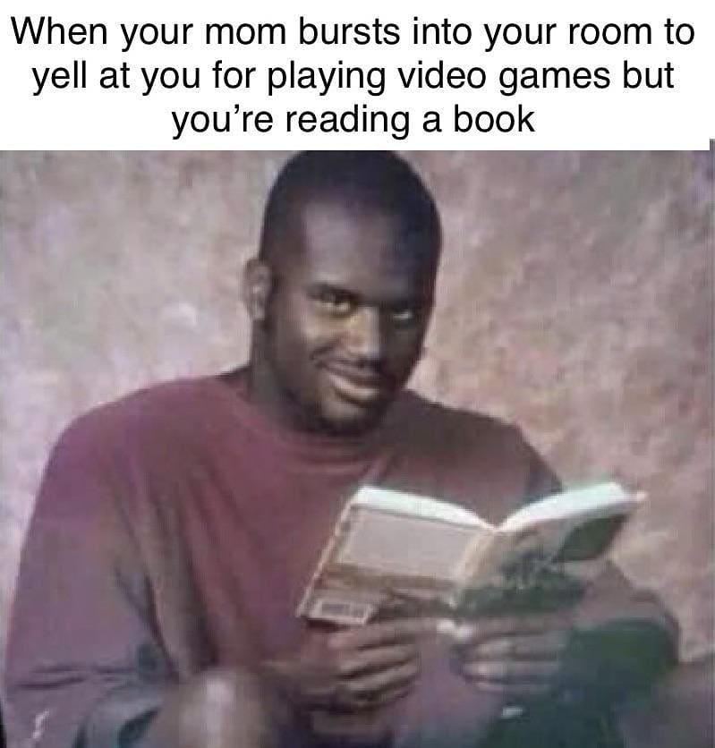 When your mom bursts into your room to yell at you for playing video games but you're reading a book.