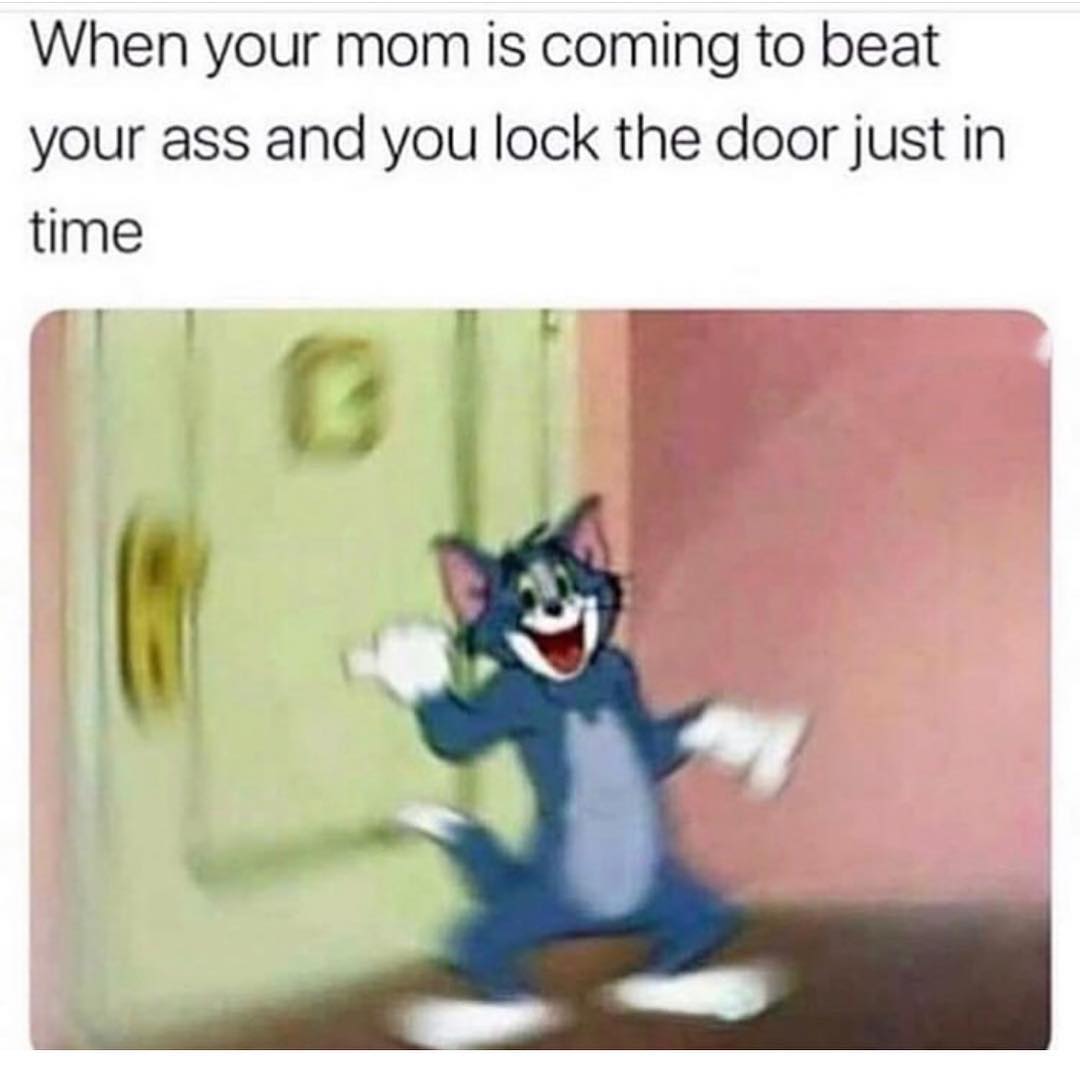 When your mom is coming to beat your ass and you lock the door just in time.