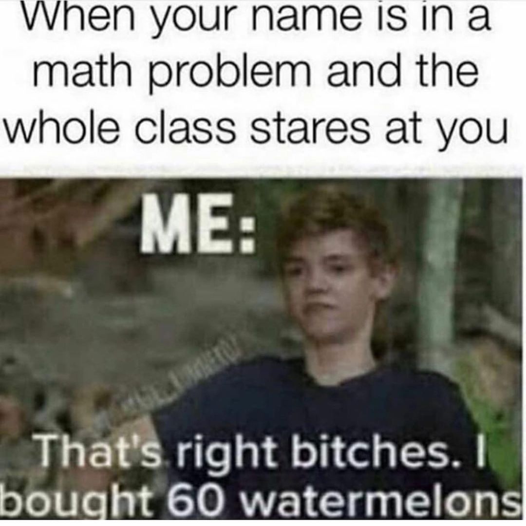 When your name is in a math problem and the whole class stares at you. Me: That's right bitches. I bought 60 watermelons.