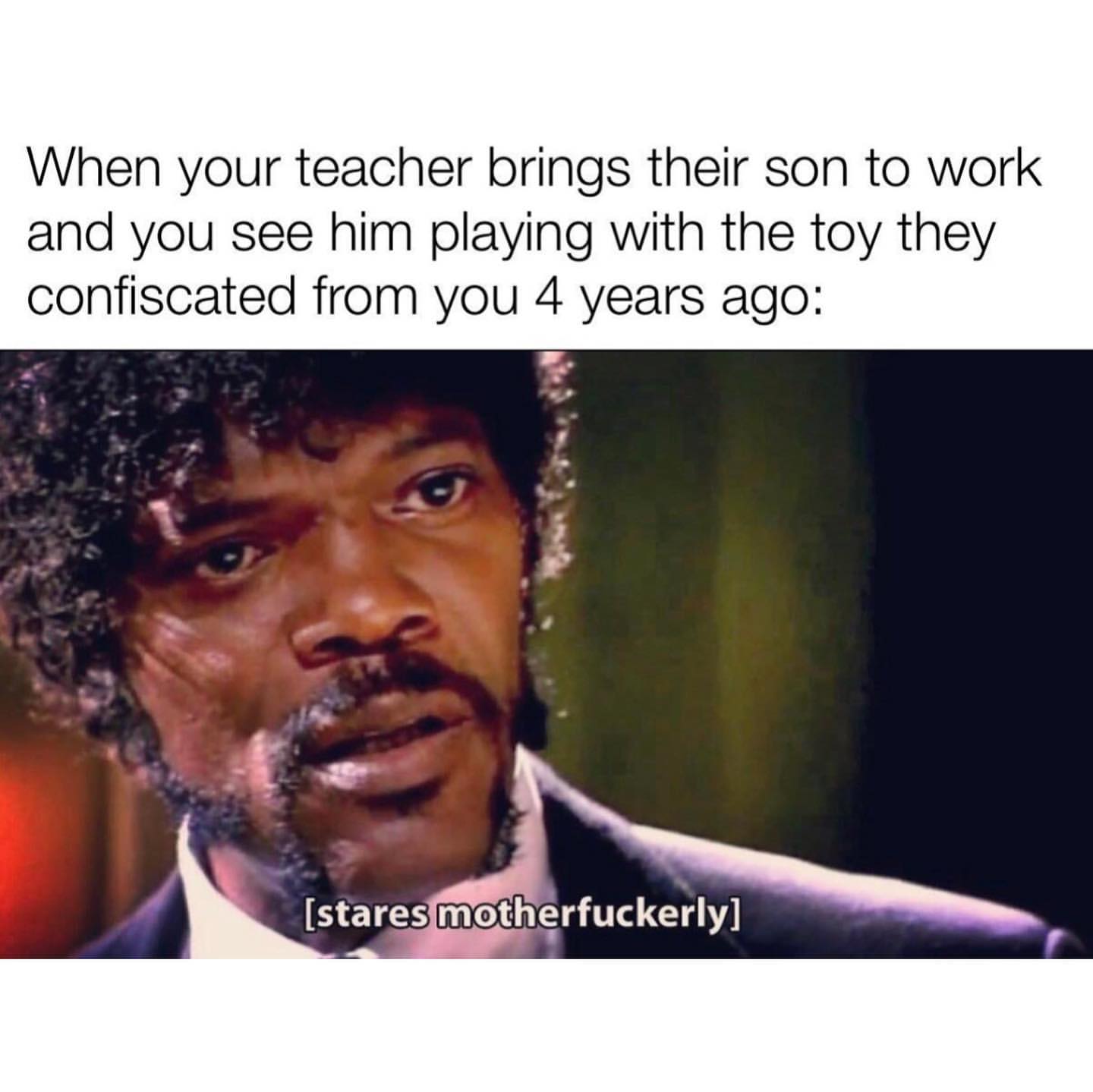 When your teacher brings their son to work and you see him playing with the toy they confiscated from you 4 years ago: (stares motherfuckerly)