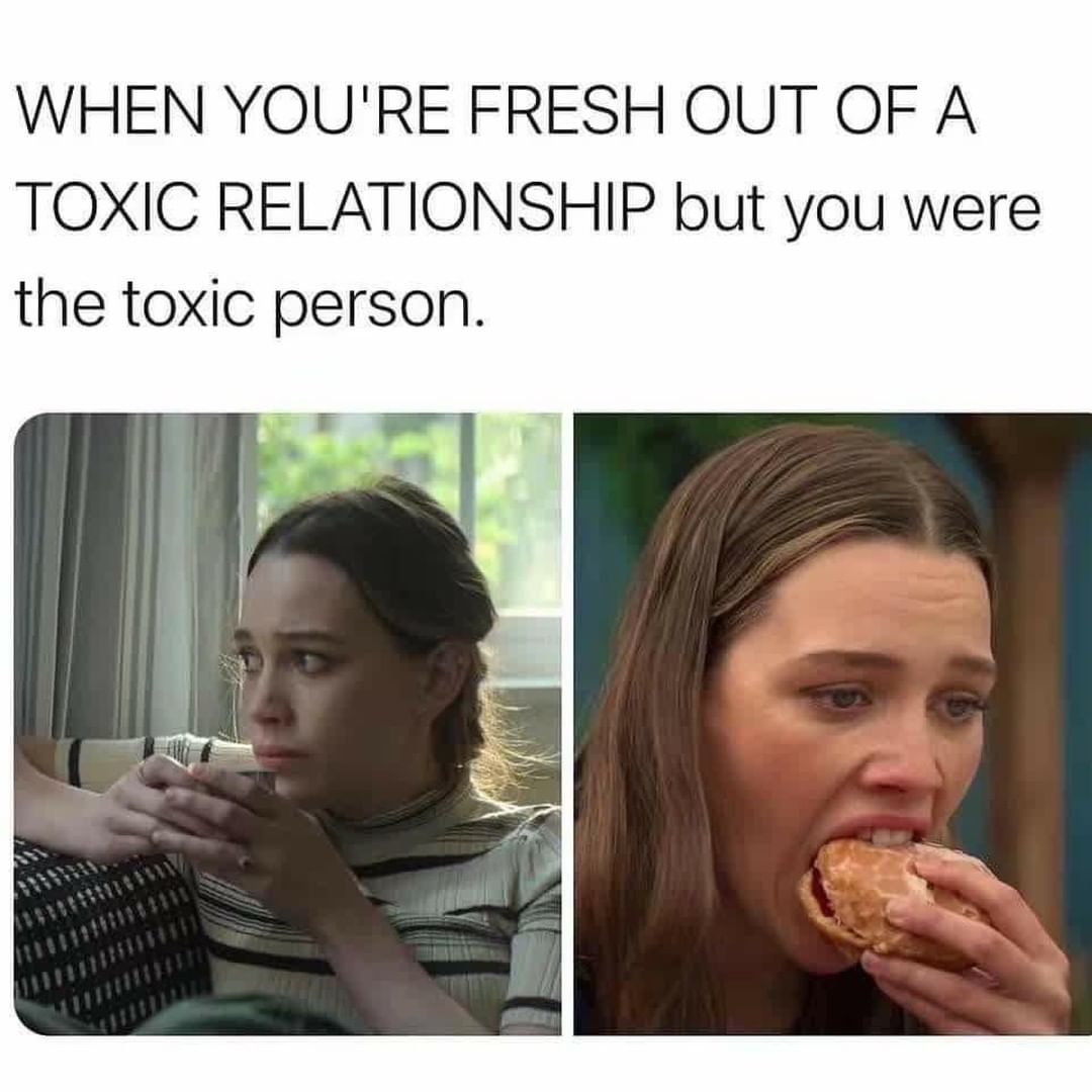 When youre fresh out of a toxic relationship but you were the toxic person.