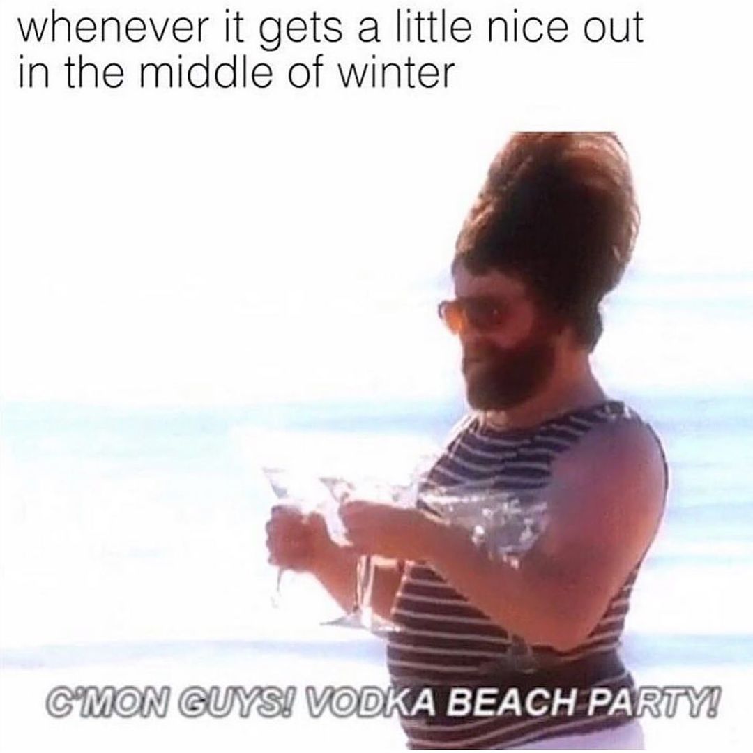 Whenever it gets a little nice out in the middle of winter: C'mon guys! Vodka beach party!