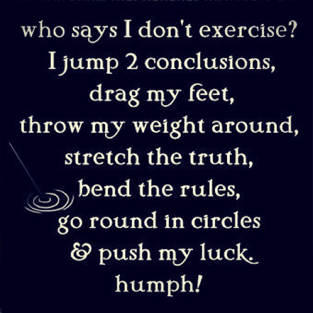 Who says I don't exercise? I jump 2 conclusions, drag my feet, throw my weight around, stretch the truth, bend the rules, go round in circles push my luck humph!