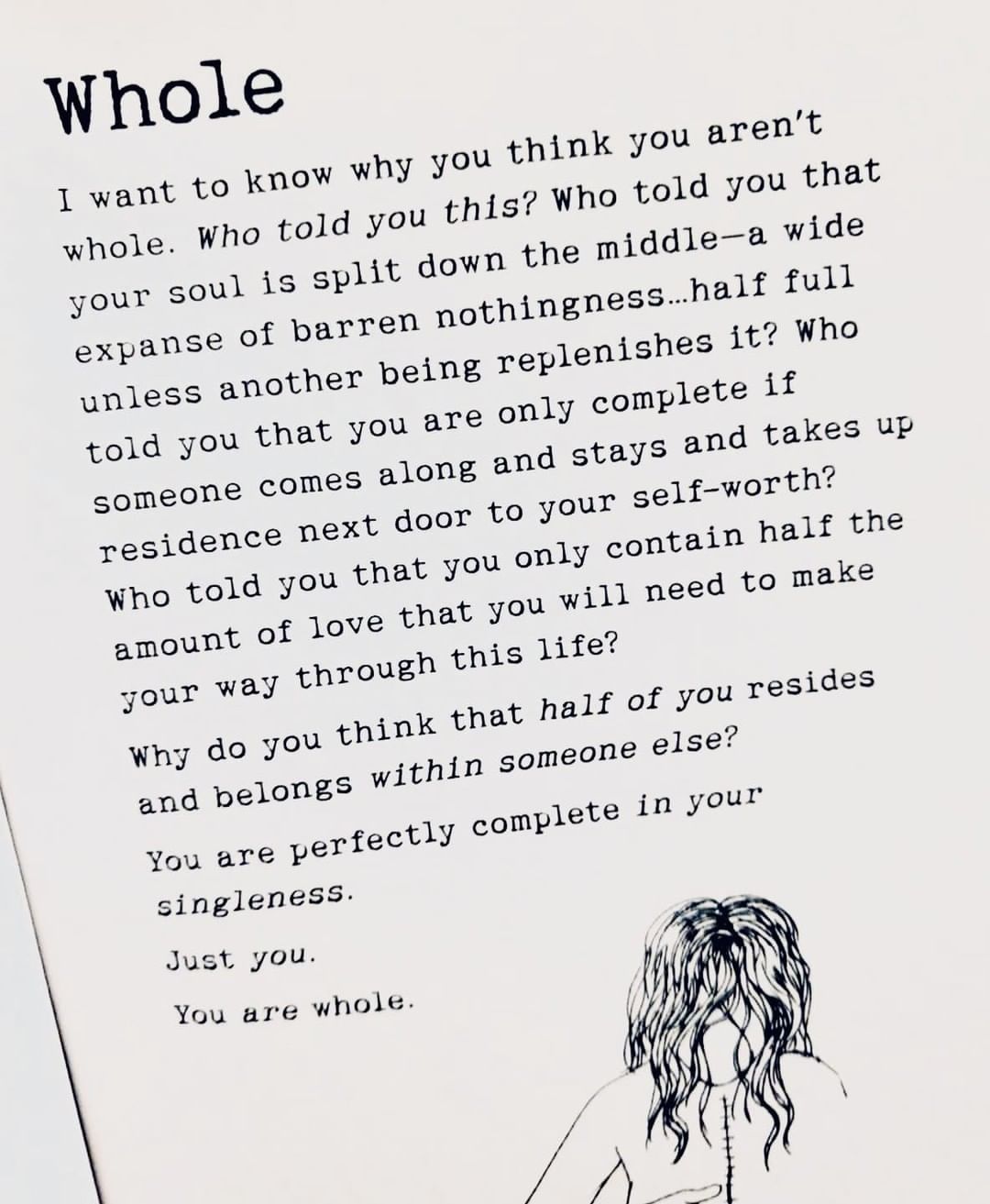 Whole I want to know why you think you aren't whole. Who told you this? Who told you that your soul is split down the middle—a wide expanse of barren nothingness... half full unless another being replenishes it? Who told you that you are only complete if someone comes along and stays and takes up residence next door to your self—worth? Who told you that you only contain half the amount of love that you will need to make your way through this life? Why do you think that half of you resides and belongs within someone else? You are perfectly complete in your singleness. Just you. You are whole.