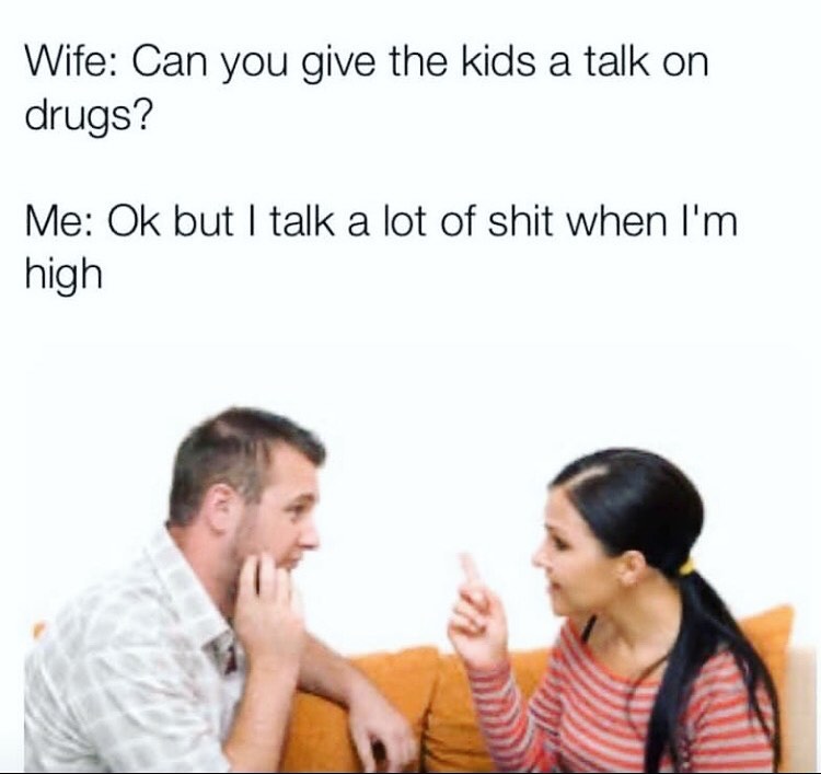 Wife: Can you give the kids a talk on drugs? Me: 0k but I talk a lot of shit when I'm high.